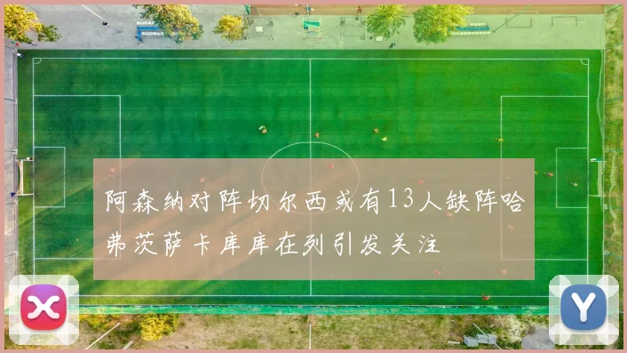 阿森纳对阵切尔西或有13人缺阵哈弗茨萨卡库库在列引发关注