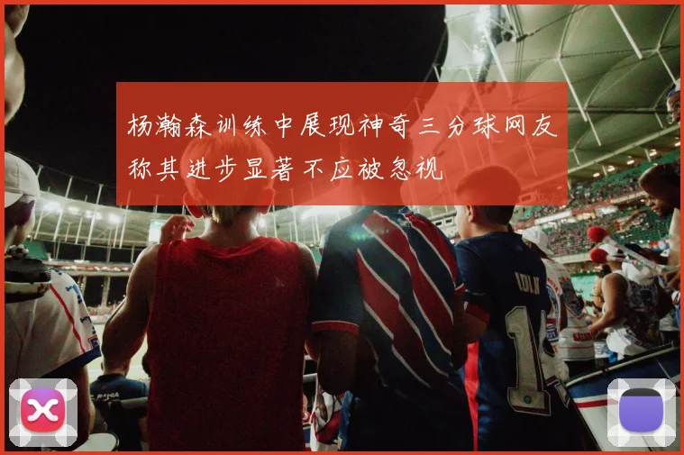 杨瀚森训练中展现神奇三分球网友称其进步显著不应被忽视