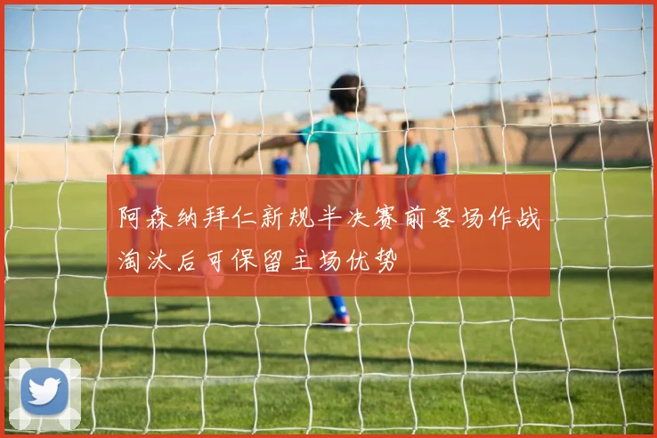 阿森纳拜仁新规半决赛前客场作战淘汰后可保留主场优势