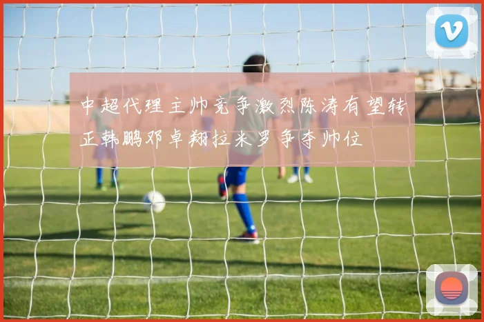 中超代理主帅竞争激烈陈涛有望转正韩鹏邓卓翔拉米罗争夺帅位
