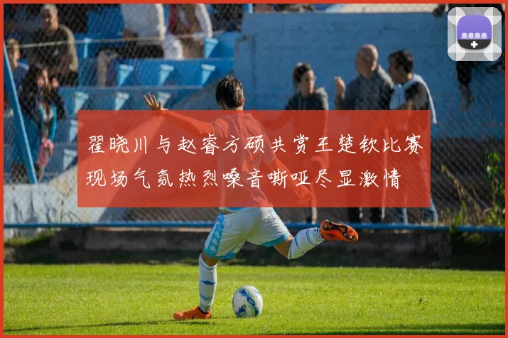 翟晓川与赵睿方硕共赏王楚钦比赛现场气氛热烈嗓音嘶哑尽显激情
