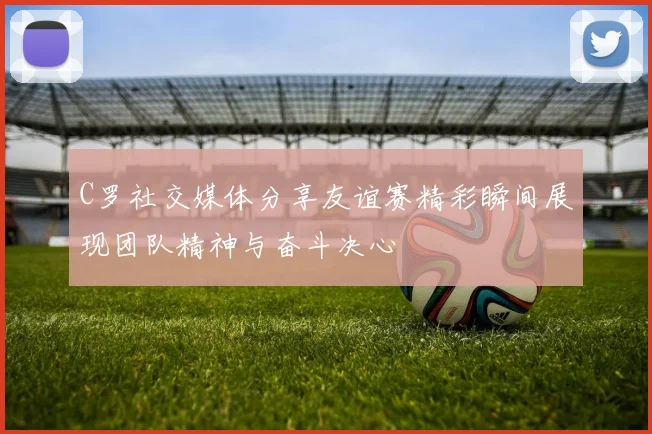 C罗社交媒体分享友谊赛精彩瞬间展现团队精神与奋斗决心