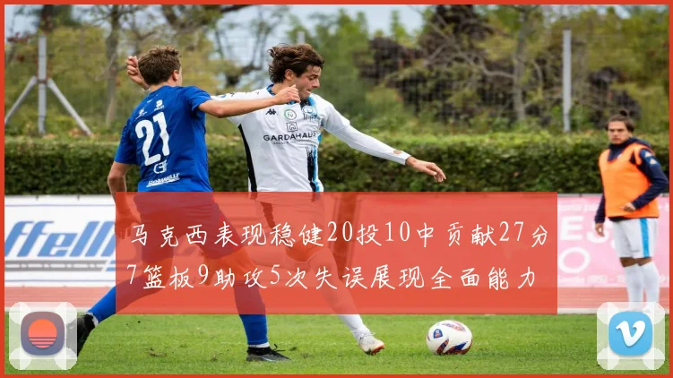 马克西表现稳健20投10中贡献27分7篮板9助攻5次失误展现全面能力