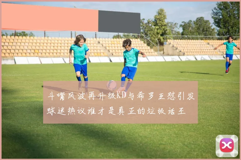 斗嘴风波再升级KD与希罗互怼引发球迷热议谁才是真正的垃圾话王