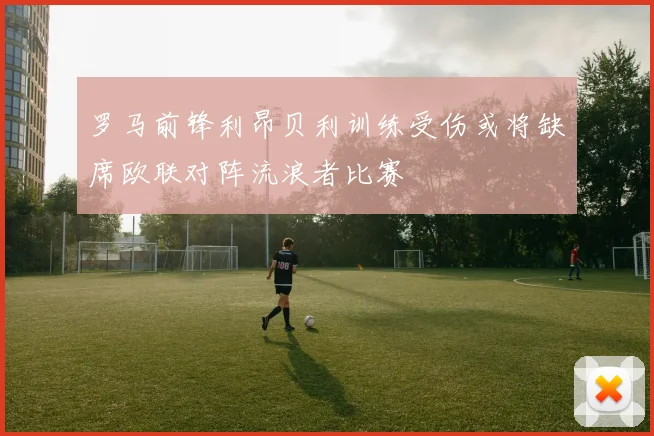 罗马前锋利昂贝利训练受伤或将缺席欧联对阵流浪者比赛