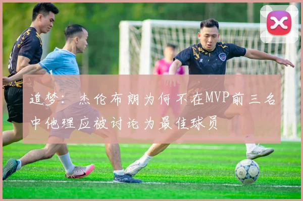 追梦：杰伦布朗为何不在MVP前三名中他理应被讨论为最佳球员