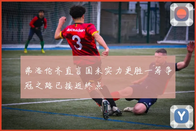 弗洛伦齐直言国米实力更胜一筹争冠之路已接近终点