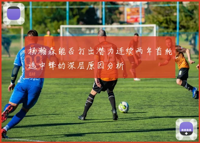 杨瀚森能否打出潜力连续两年首轮选中锋的深层原因分析