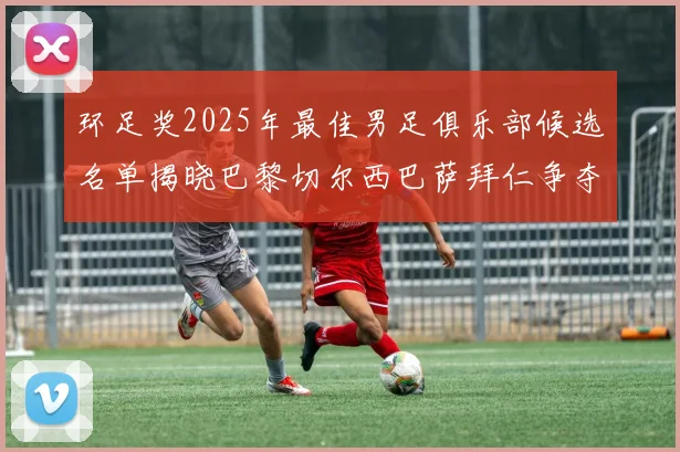 环足奖2025年最佳男足俱乐部候选名单揭晓巴黎切尔西巴萨拜仁争夺荣誉