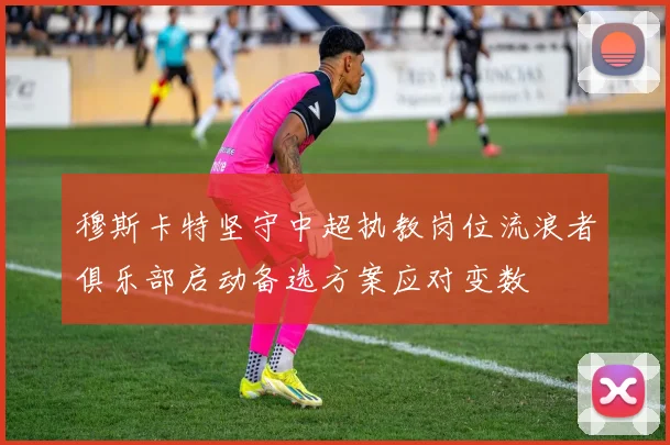 穆斯卡特坚守中超执教岗位流浪者俱乐部启动备选方案应对变数