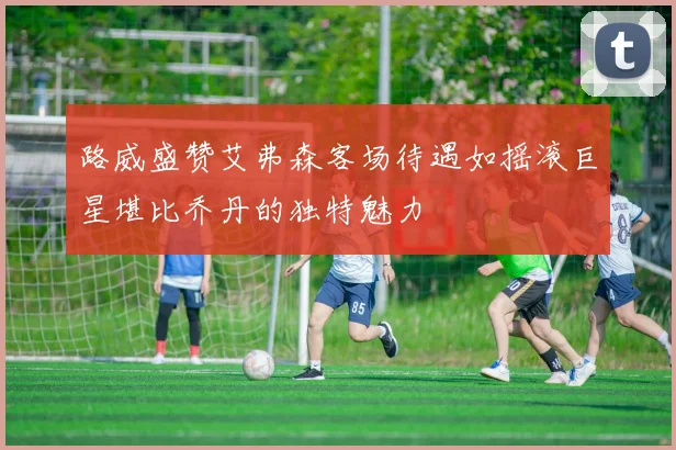 路威盛赞艾弗森客场待遇如摇滚巨星堪比乔丹的独特魅力