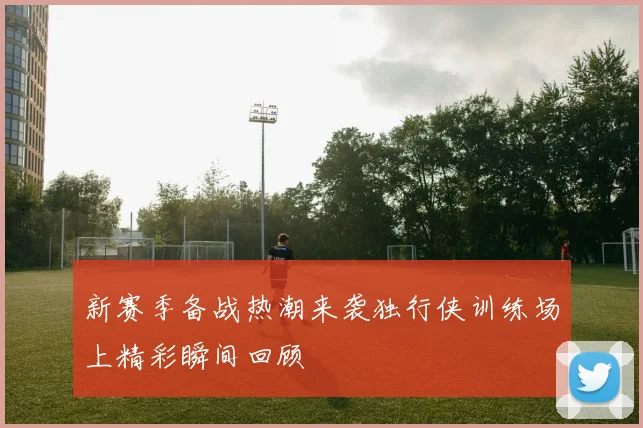 新赛季备战热潮来袭独行侠训练场上精彩瞬间回顾