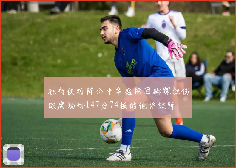 独行侠对阵公牛华盛顿因脚踝扭伤缺席场均147分74板的他将缺阵