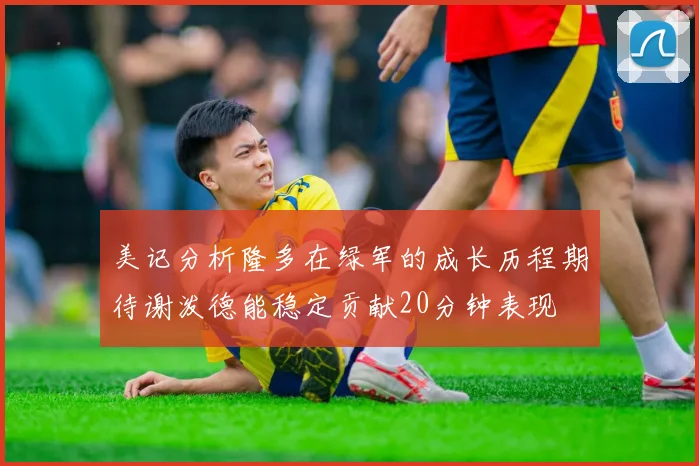 美记分析隆多在绿军的成长历程期待谢泼德能稳定贡献20分钟表现