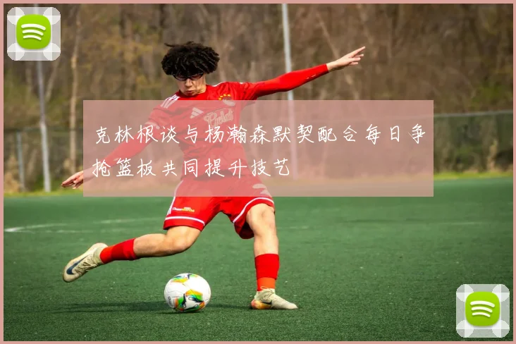 克林根谈与杨瀚森默契配合每日争抢篮板共同提升技艺
