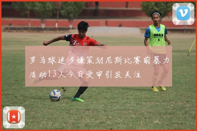 罗马球迷涉嫌策划尼斯比赛前暴力活动13人今日受审引发关注