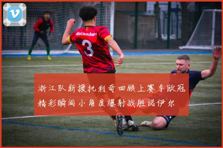 浙江队新援托利奇回顾上赛季欧冠精彩瞬间小角度爆射战胜诺伊尔