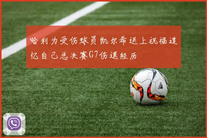 哈利为受伤球员凯尔希送上祝福追忆自己总决赛G7伤退经历