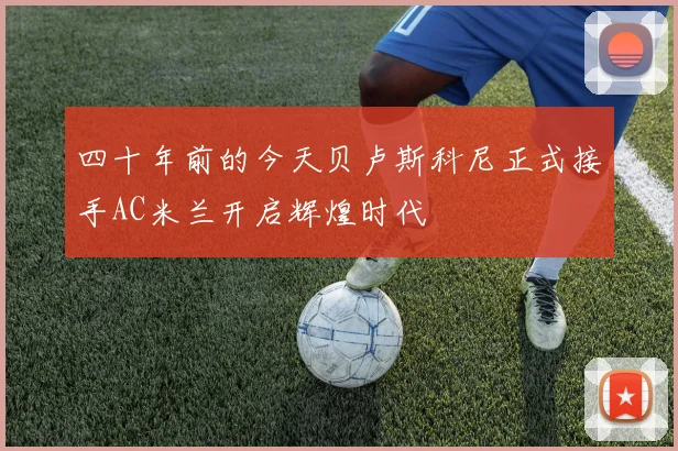 四十年前的今天贝卢斯科尼正式接手AC米兰开启辉煌时代