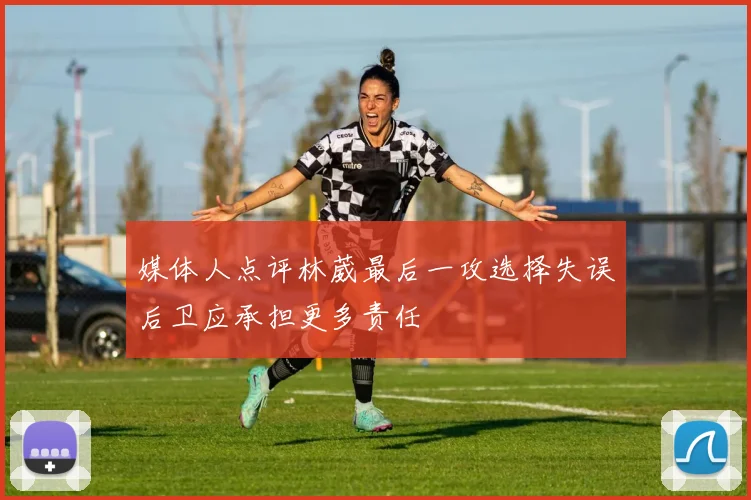 媒体人点评林葳最后一攻选择失误后卫应承担更多责任