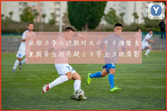 快船力争七连胜对决公牛卡梅隆克里斯蒂出战存疑小卡等主力缺席影响比赛走势