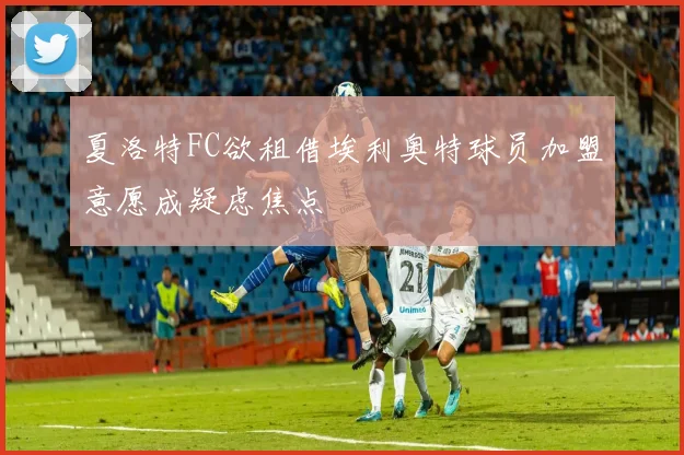 夏洛特FC欲租借埃利奥特球员加盟意愿成疑虑焦点