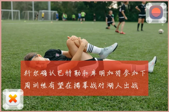 科尔确认巴特勒和库明加将参加下周训练有望在揭幕战对湖人出战