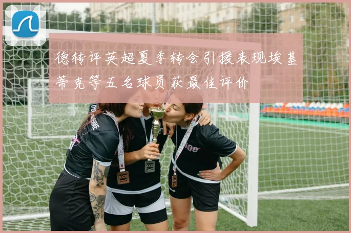德转评英超夏季转会引援表现埃基蒂克等五名球员获最佳评价