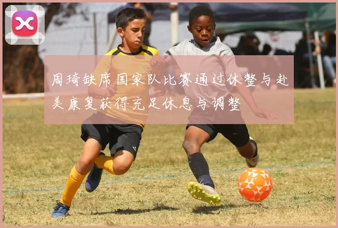 周琦缺席国家队比赛通过休整与赴美康复获得充足休息与调整
