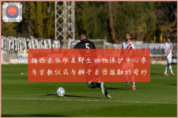 梅西亲临印度野生动物保护中心参与宗教仪式与狮子亲密接触的奇妙体验