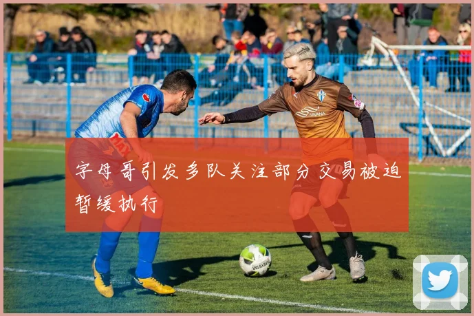 字母哥引发多队关注部分交易被迫暂缓执行