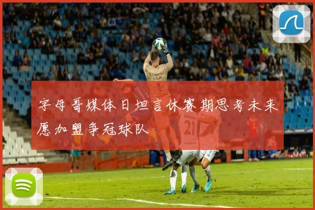 字母哥媒体日坦言休赛期思考未来愿加盟争冠球队